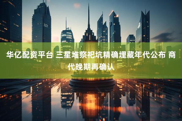 华亿配资平台 三星堆祭祀坑精确埋藏年代公布 商代晚期再确认