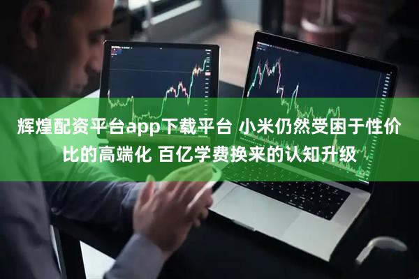 辉煌配资平台app下载平台 小米仍然受困于性价比的高端化 百亿学费换来的认知升级