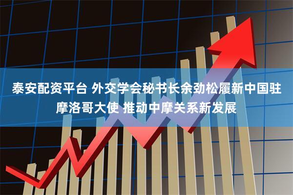 泰安配资平台 外交学会秘书长余劲松履新中国驻摩洛哥大使 推动中摩关系新发展