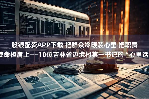 股银配资APP下载 把群众冷暖装心里 把职责使命担肩上——10位吉林省边境村第一书记的“心里话”