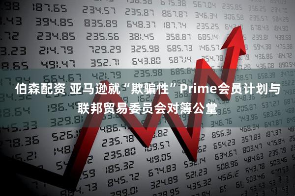 伯森配资 亚马逊就“欺骗性”Prime会员计划与联邦贸易委员会对簿公堂