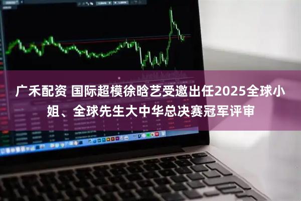 广禾配资 国际超模徐晗艺受邀出任2025全球小姐、全球先生大中华总决赛冠军评审