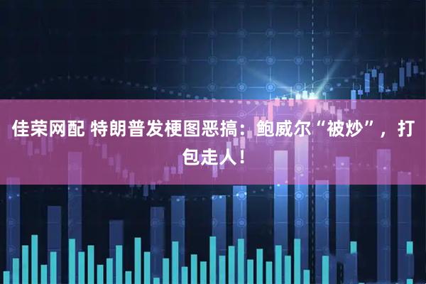 佳荣网配 特朗普发梗图恶搞：鲍威尔“被炒”，打包走人！