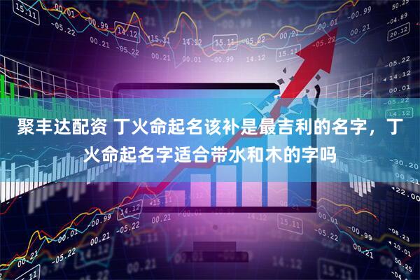聚丰达配资 丁火命起名该补是最吉利的名字，丁火命起名字适合带水和木的字吗