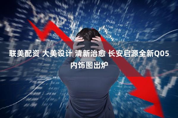 联美配资 大美设计 清新治愈 长安启源全新Q05内饰图出炉