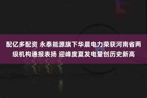 配亿多配资 永泰能源旗下华晨电力荣获河南省两级机构通报表扬 迎峰度夏发电量创历史新高
