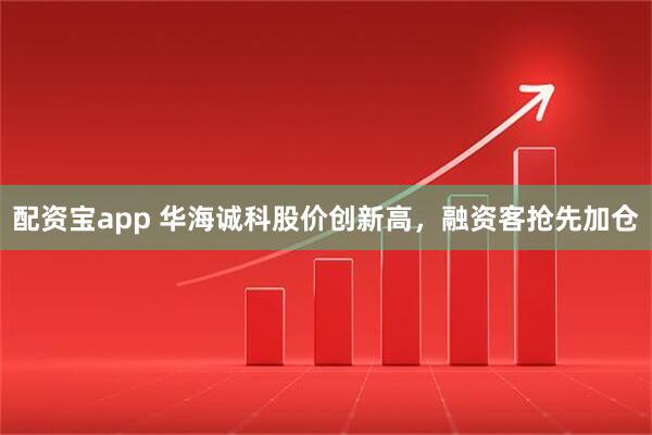 配资宝app 华海诚科股价创新高，融资客抢先加仓