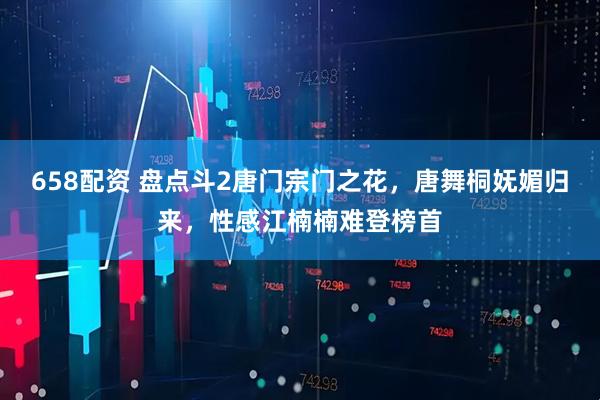 658配资 盘点斗2唐门宗门之花，唐舞桐妩媚归来，性感江楠楠难登榜首