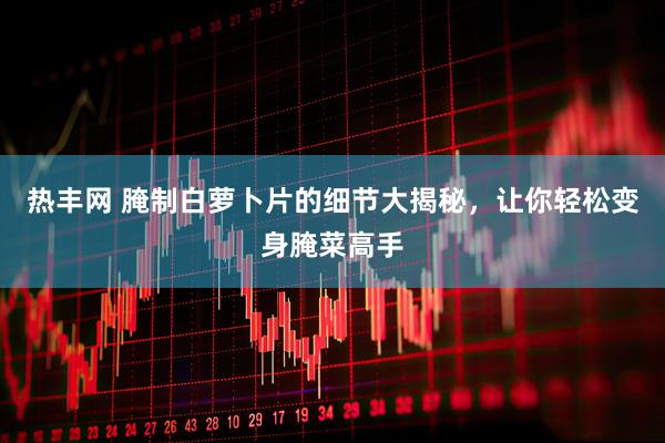 热丰网 腌制白萝卜片的细节大揭秘，让你轻松变身腌菜高手