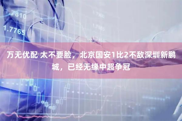 万无优配 太不要脸，北京国安1比2不敌深圳新鹏城，已经无缘中超争冠