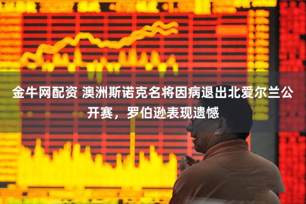 金牛网配资 澳洲斯诺克名将因病退出北爱尔兰公开赛，罗伯逊表现遗憾