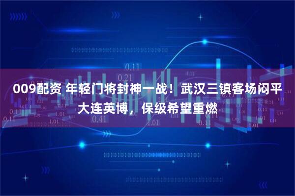 009配资 年轻门将封神一战！武汉三镇客场闷平大连英博，保级希望重燃