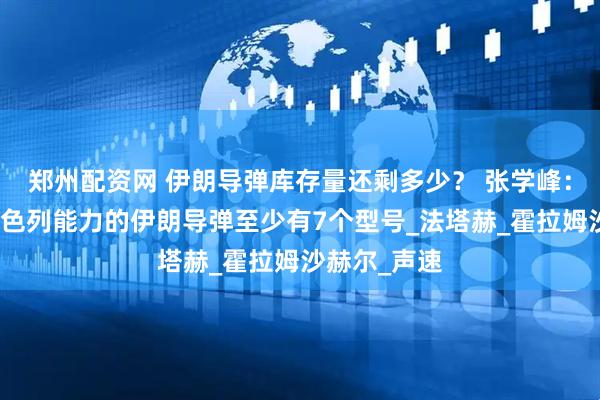 郑州配资网 伊朗导弹库存量还剩多少？ 张学峰：具备打击以色列能力的伊朗导弹至少有7个型号_法塔赫_霍拉姆沙赫尔_声速
