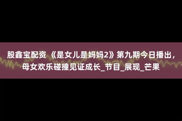 股鑫宝配资 《是女儿是妈妈2》第九期今日播出，母女欢乐碰撞见证成长_节目_展现_芒果