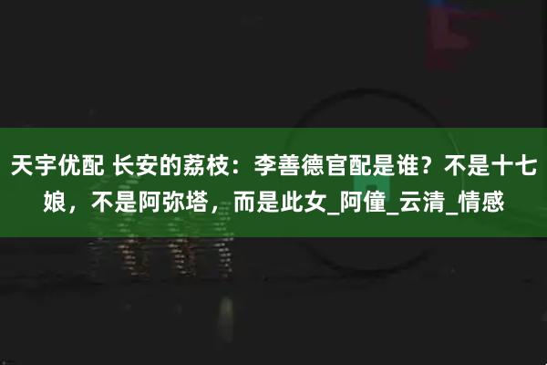 天宇优配 长安的荔枝：李善德官配是谁？不是十七娘，不是阿弥塔，而是此女_阿僮_云清_情感