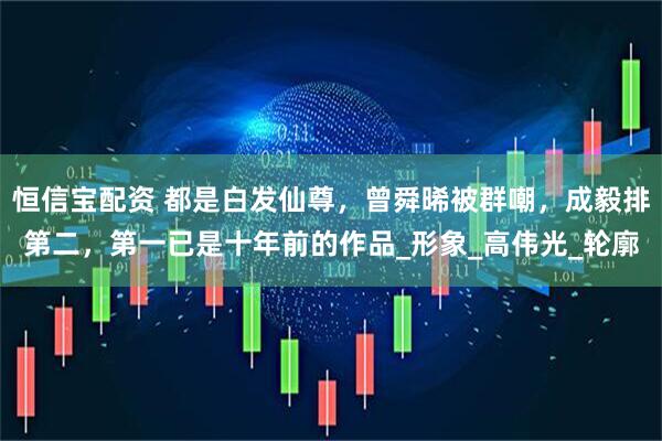 恒信宝配资 都是白发仙尊，曾舜晞被群嘲，成毅排第二，第一已是十年前的作品_形象_高伟光_轮廓