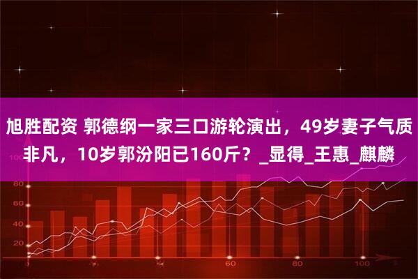 旭胜配资 郭德纲一家三口游轮演出，49岁妻子气质非凡，10岁郭汾阳已160斤？_显得_王惠_麒麟