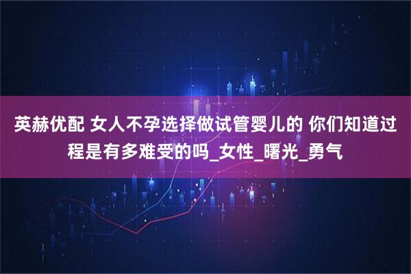 英赫优配 女人不孕选择做试管婴儿的 你们知道过程是有多难受的吗_女性_曙光_勇气