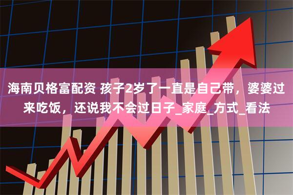 海南贝格富配资 孩子2岁了一直是自己带，婆婆过来吃饭，还说我不会过日子_家庭_方式_看法