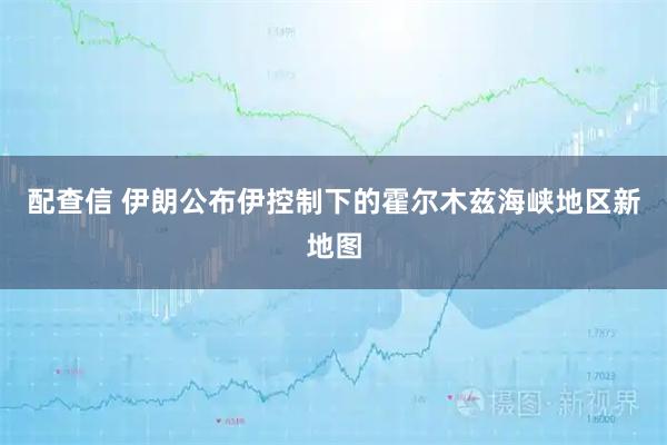 配查信 伊朗公布伊控制下的霍尔木兹海峡地区新地图