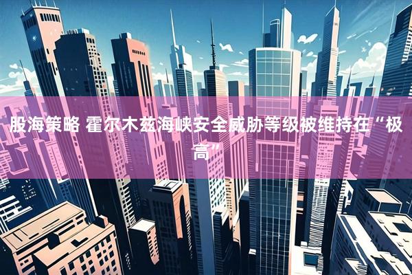 股海策略 霍尔木兹海峡安全威胁等级被维持在“极高”